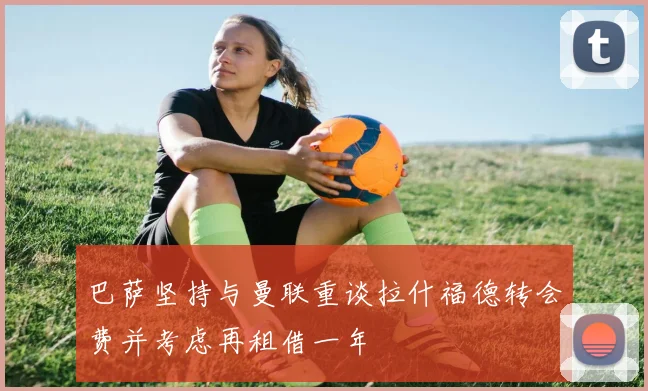 巴萨坚持与曼联重谈拉什福德转会费并考虑再租借一年