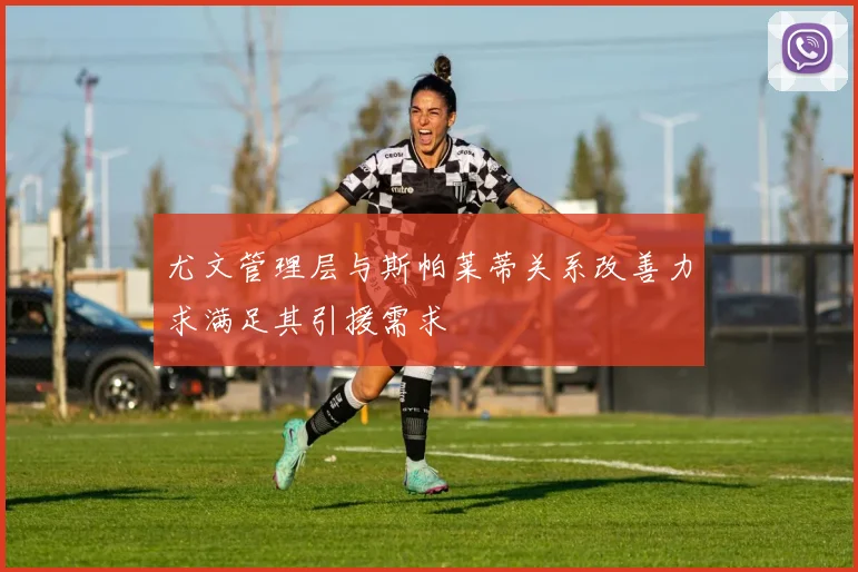 尤文管理层与斯帕莱蒂关系改善力求满足其引援需求