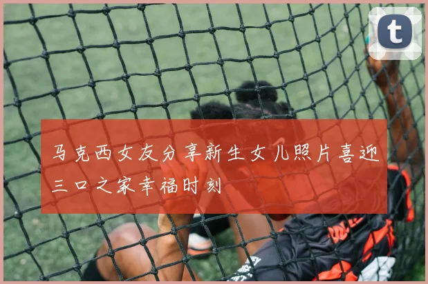 马克西女友分享新生女儿照片喜迎三口之家幸福时刻