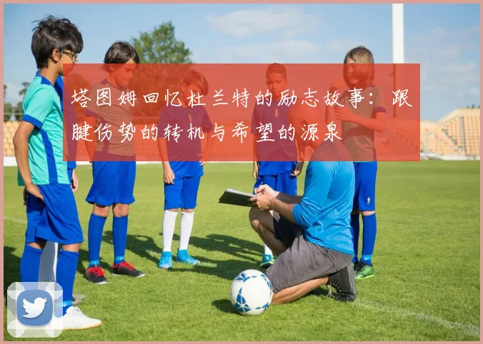 塔图姆回忆杜兰特的励志故事：跟腱伤势的转机与希望的源泉