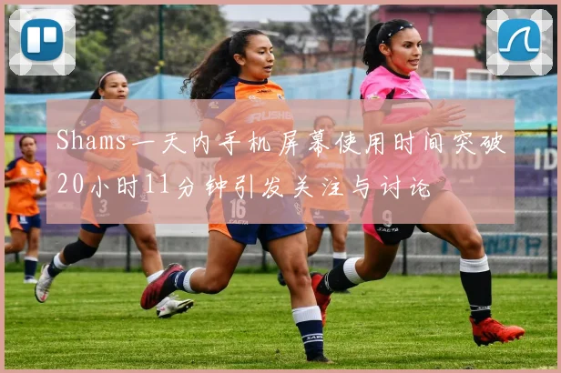 Shams一天内手机屏幕使用时间突破20小时11分钟引发关注与讨论