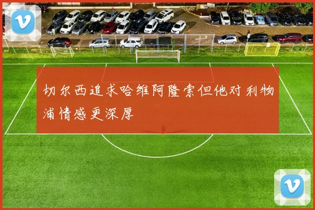 切尔西追求哈维阿隆索但他对利物浦情感更深厚