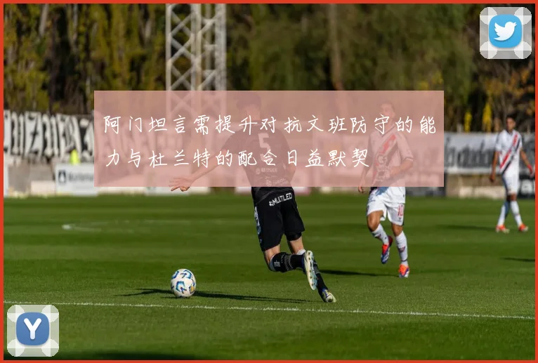 阿门坦言需提升对抗文班防守的能力与杜兰特的配合日益默契