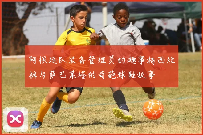 阿根廷队装备管理员的趣事梅西短裤与萨巴莱塔的奇葩球鞋故事