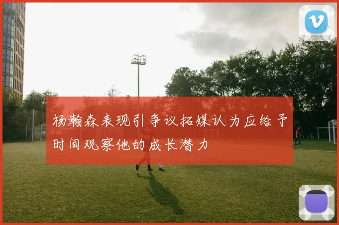 杨瀚森表现引争议拓媒认为应给予时间观察他的成长潜力