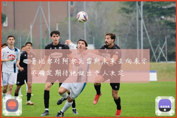 普比尔对阿尔瓦雷斯未来去向表示不确定期待他做出个人决定