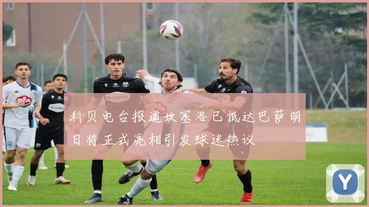 科贝电台报道坎塞洛已抵达巴萨明日将正式亮相引发球迷热议