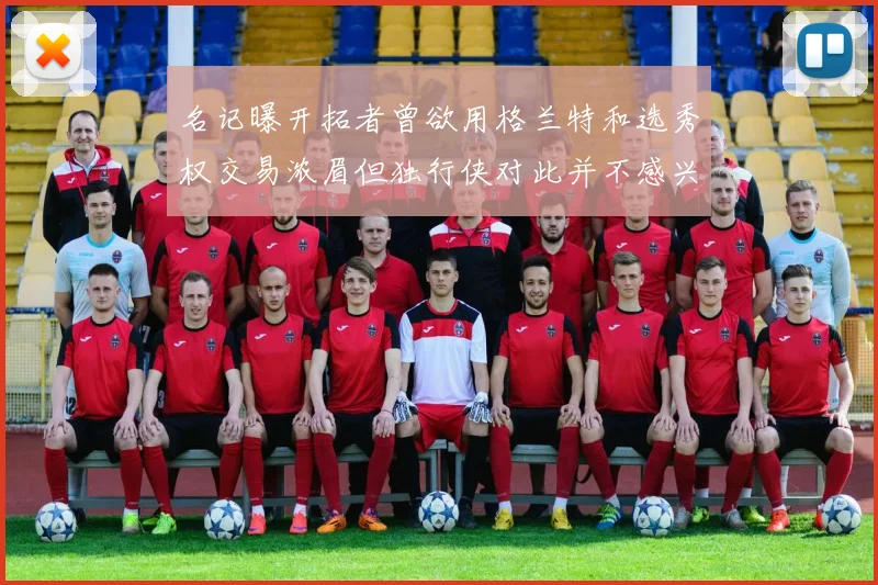 名记曝开拓者曾欲用格兰特和选秀权交易浓眉但独行侠对此并不感兴趣