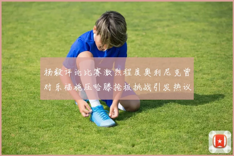 杨毅评论比赛激烈程度奥利尼克曾对乐福施压哈滕抢板挑战引发热议