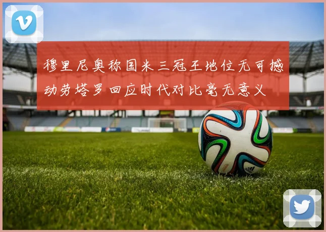 穆里尼奥称国米三冠王地位无可撼动劳塔罗回应时代对比毫无意义