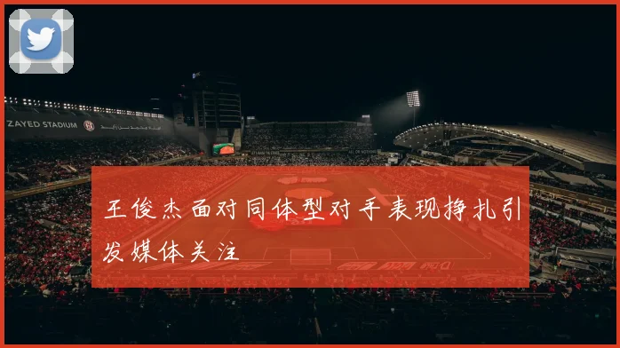 王俊杰面对同体型对手表现挣扎引发媒体关注