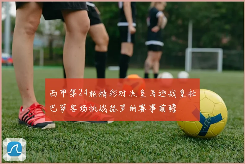 西甲第24轮精彩对决皇马迎战皇社巴萨客场挑战赫罗纳赛事前瞻