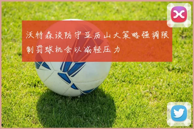 沃特森谈防守亚历山大策略强调限制罚球机会以减轻压力