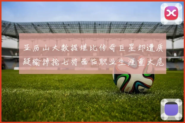 亚历山大数据堪比传奇巨星却遭质疑输掉抢七将面临职业生涯重大危机