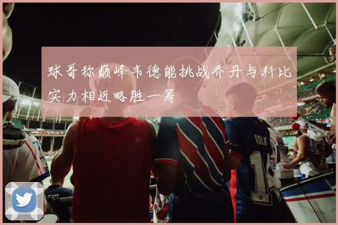 球哥称巅峰韦德能挑战乔丹与科比实力相近略胜一筹