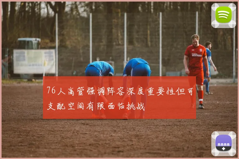 76人高管强调阵容深度重要性但可支配空间有限面临挑战