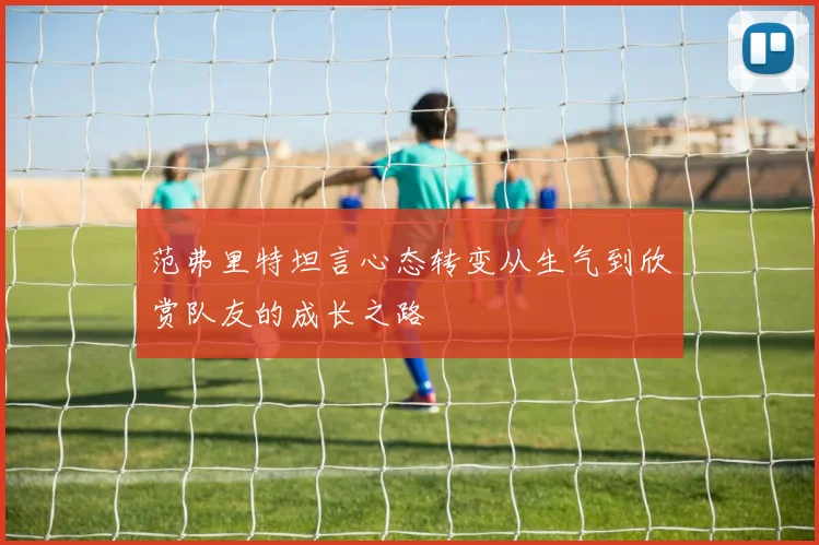 范弗里特坦言心态转变从生气到欣赏队友的成长之路