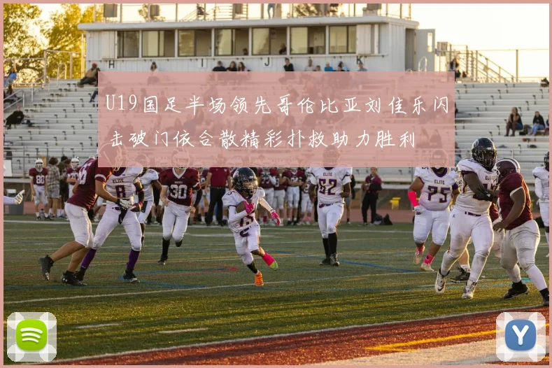 U19国足半场领先哥伦比亚刘佳乐闪击破门依合散精彩扑救助力胜利