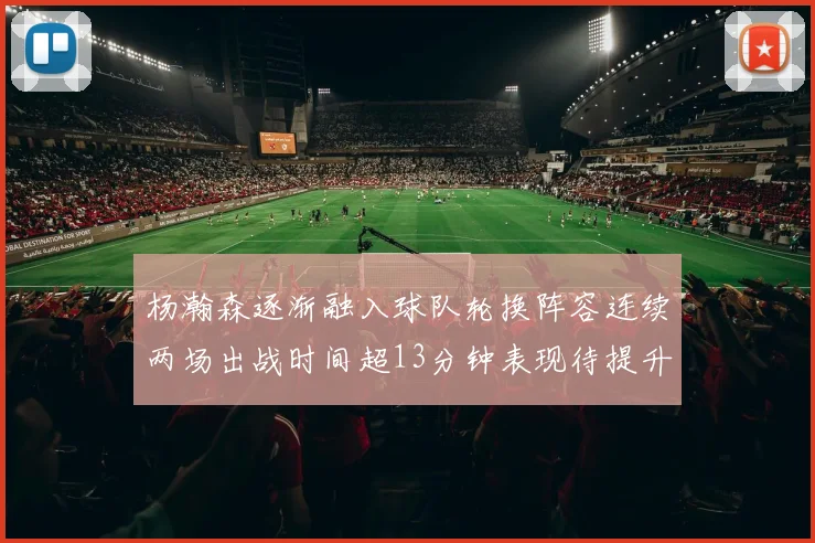 杨瀚森逐渐融入球队轮换阵容连续两场出战时间超13分钟表现待提升