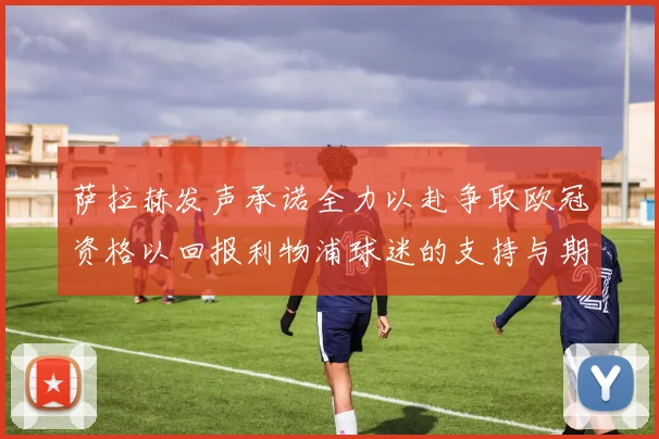萨拉赫发声承诺全力以赴争取欧冠资格以回报利物浦球迷的支持与期待