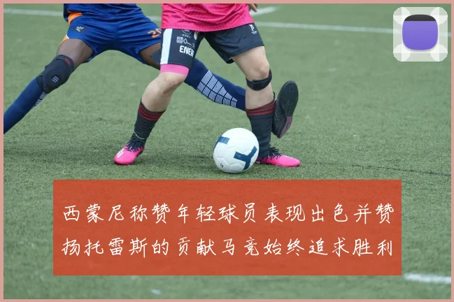 西蒙尼称赞年轻球员表现出色并赞扬托雷斯的贡献马竞始终追求胜利
