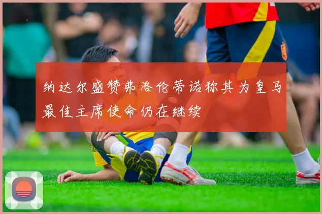 纳达尔盛赞弗洛伦蒂诺称其为皇马最佳主席使命仍在继续