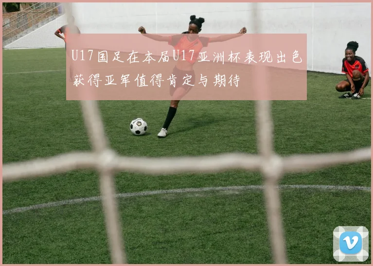 U17国足在本届U17亚洲杯表现出色获得亚军值得肯定与期待