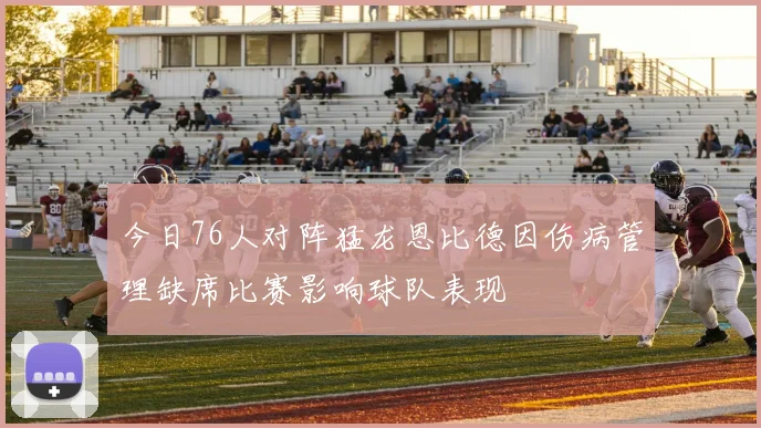 今日76人对阵猛龙恩比德因伤病管理缺席比赛影响球队表现